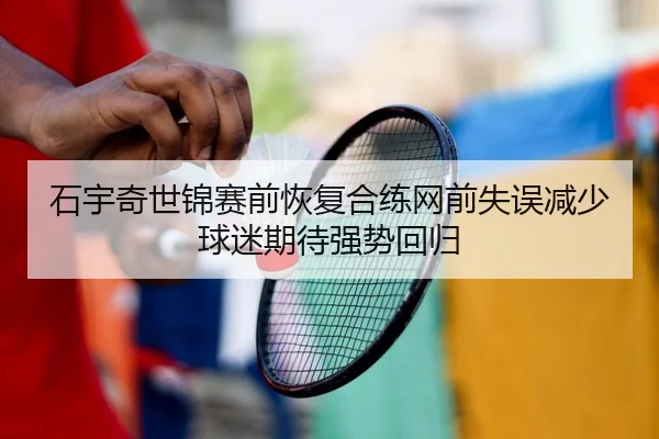 石宇奇世锦赛前恢复合练网前失误减少球迷期待强势回归