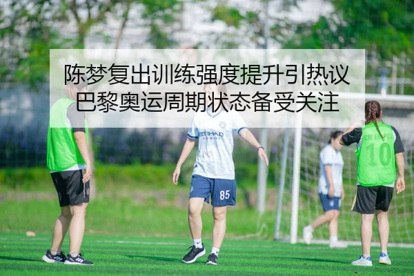 陈梦复出训练强度提升引热议 巴黎奥运周期状态备受关注