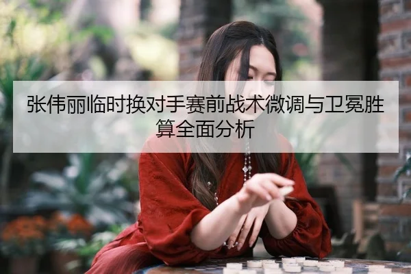张伟丽临时换对手赛前战术微调与卫冕胜算全面分析