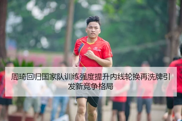 周琦回归国家队训练强度提升内线轮换再洗牌引发新竞争格局